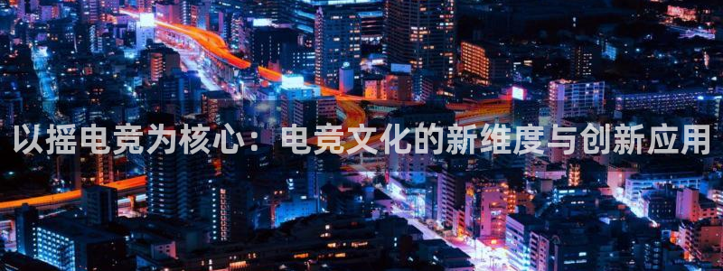 乐竞电竞app：以摇电竞为核心：电竞文化的新维度与创新应用